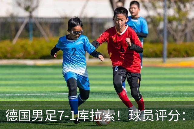 德国男足7-1库拉索！球员评分：2人满分、2人优秀、3人及格、1人太拉胯